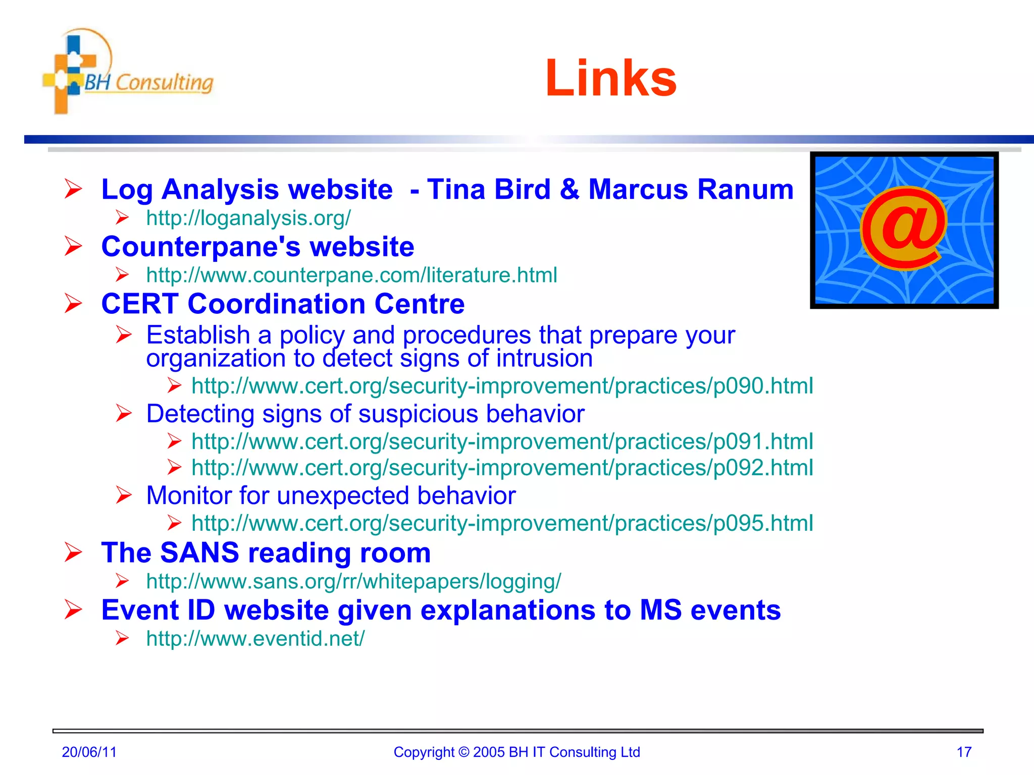 Links Log Analysis website  - Tina Bird & Marcus Ranum http://loganalysis.org/ Counterpane's website http://www.counterpane.com/literature.html CERT Coordination Centre Establish a policy and procedures that prepare your organization to detect signs of intrusion http://www.cert.org/security-improvement/practices/p090.html Detecting signs of suspicious behavior http://www.cert.org/security-improvement/practices/p091.html http://www.cert.org/security-improvement/practices/p092.html Monitor for unexpected behavior http://www.cert.org/security-improvement/practices/p095.html The SANS reading room http://www.sans.org/rr/whitepapers/logging/ Event ID website given explanations to MS events http://www.eventid.net/ 20/06/11 Copyright © 2005 BH IT Consulting Ltd 