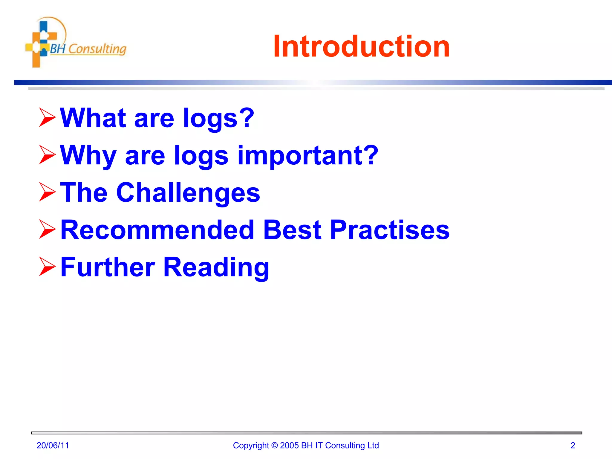 Introduction What are logs? Why are logs important? The Challenges Recommended Best Practises Further Reading 20/06/11 Copyright © 2005 BH IT Consulting Ltd 