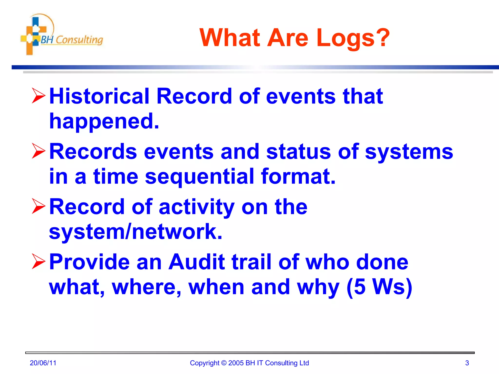 What Are Logs? Historical Record of events that happened. Records events and status of systems in a time sequential format. Record of activity on the system/network. Provide an Audit trail of who done what, where, when and why (5 Ws) 20/06/11 Copyright © 2005 BH IT Consulting Ltd 
