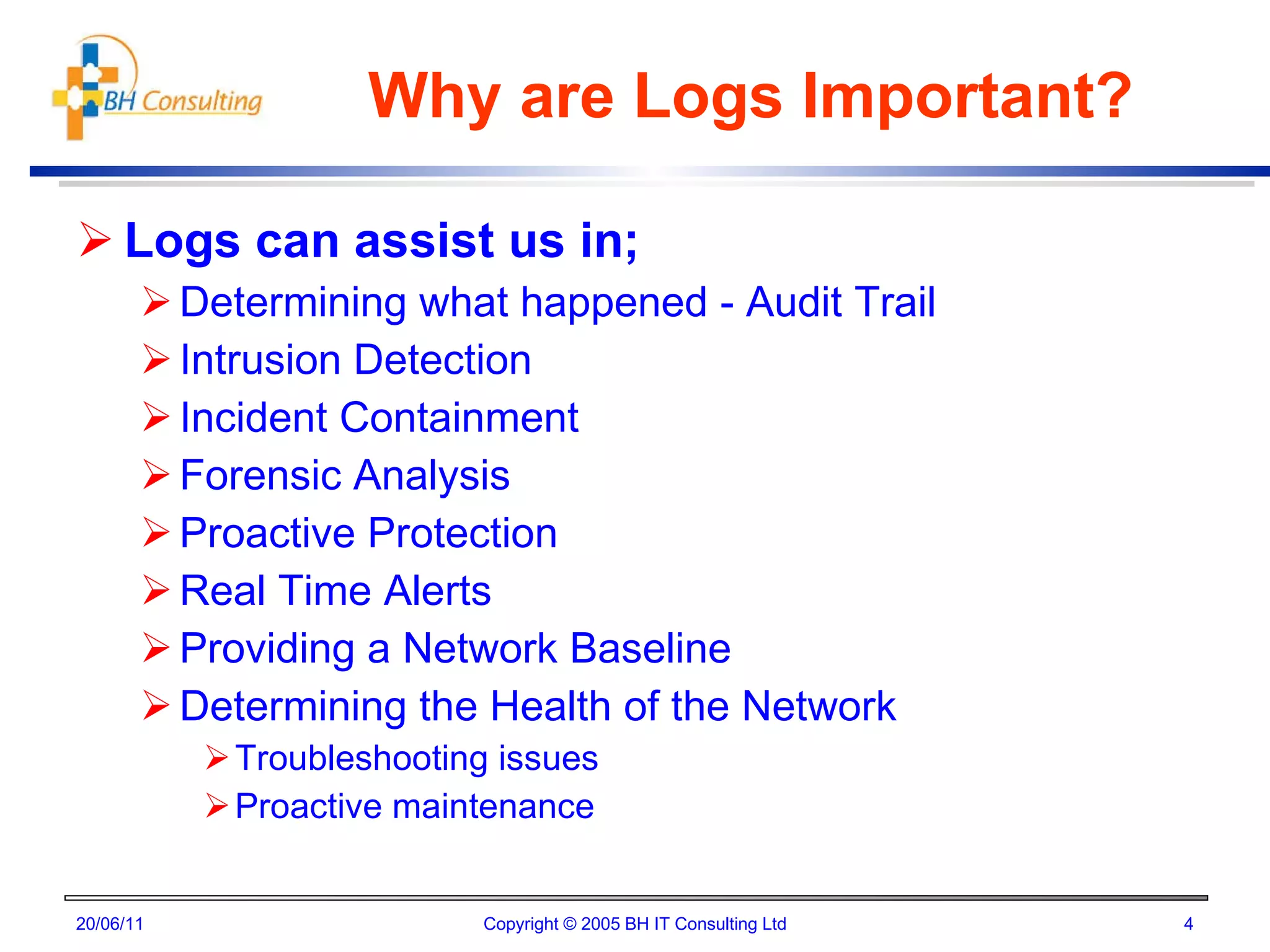 Why are Logs Important? Logs can assist us in; Determining what happened - Audit Trail Intrusion Detection Incident Containment Forensic Analysis  Proactive Protection Real Time Alerts Providing a Network Baseline Determining the Health of the Network Troubleshooting issues  Proactive maintenance 20/06/11 Copyright © 2005 BH IT Consulting Ltd 