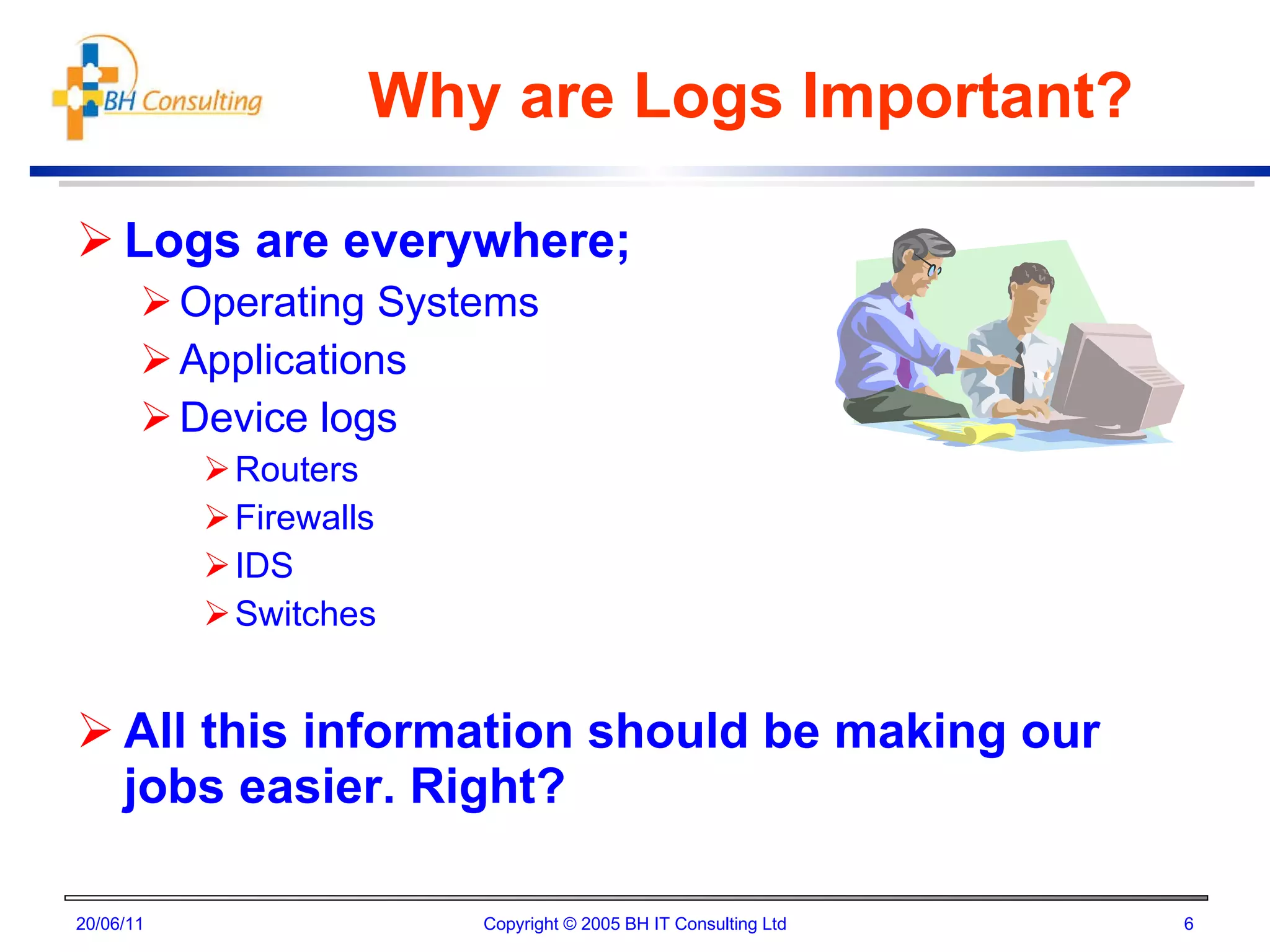 Why are Logs Important? Logs are everywhere; Operating Systems Applications Device logs Routers Firewalls IDS Switches All this information should be making our jobs easier. Right? 20/06/11 Copyright © 2005 BH IT Consulting Ltd 
