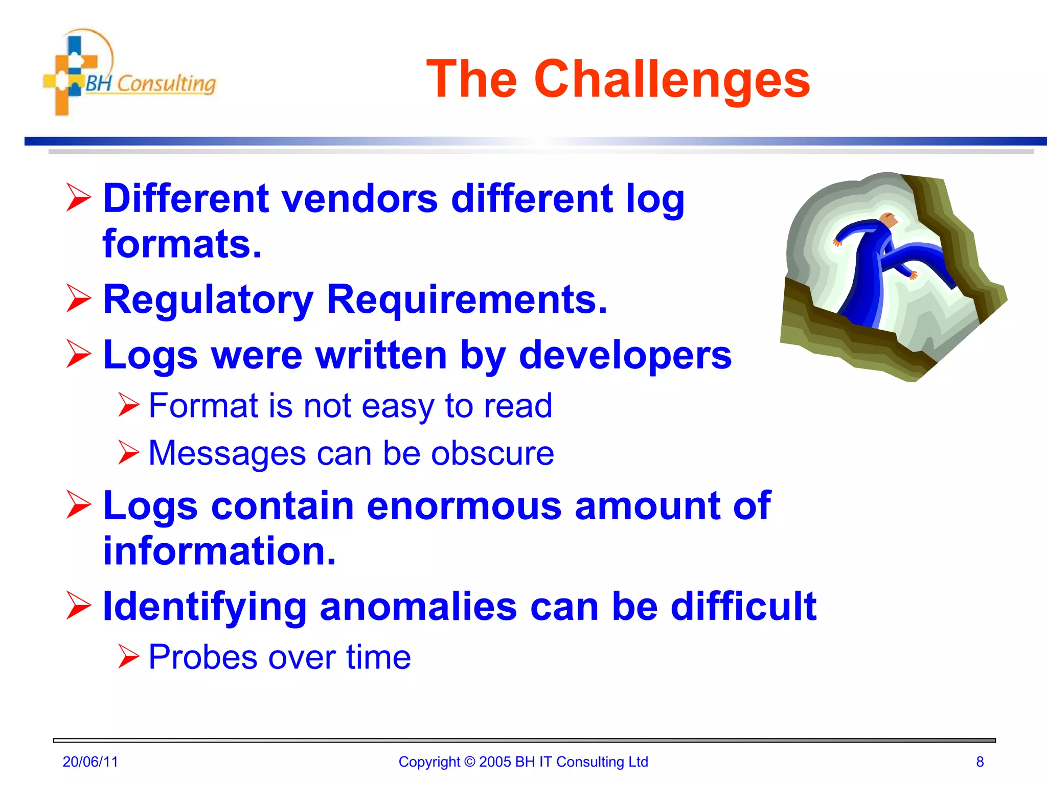 The Challenges Different vendors different log formats. Regulatory Requirements. Logs were written by developers Format is not easy to read Messages can be obscure Logs contain enormous amount of information. Identifying anomalies can be difficult Probes over time 20/06/11 Copyright © 2005 BH IT Consulting Ltd 