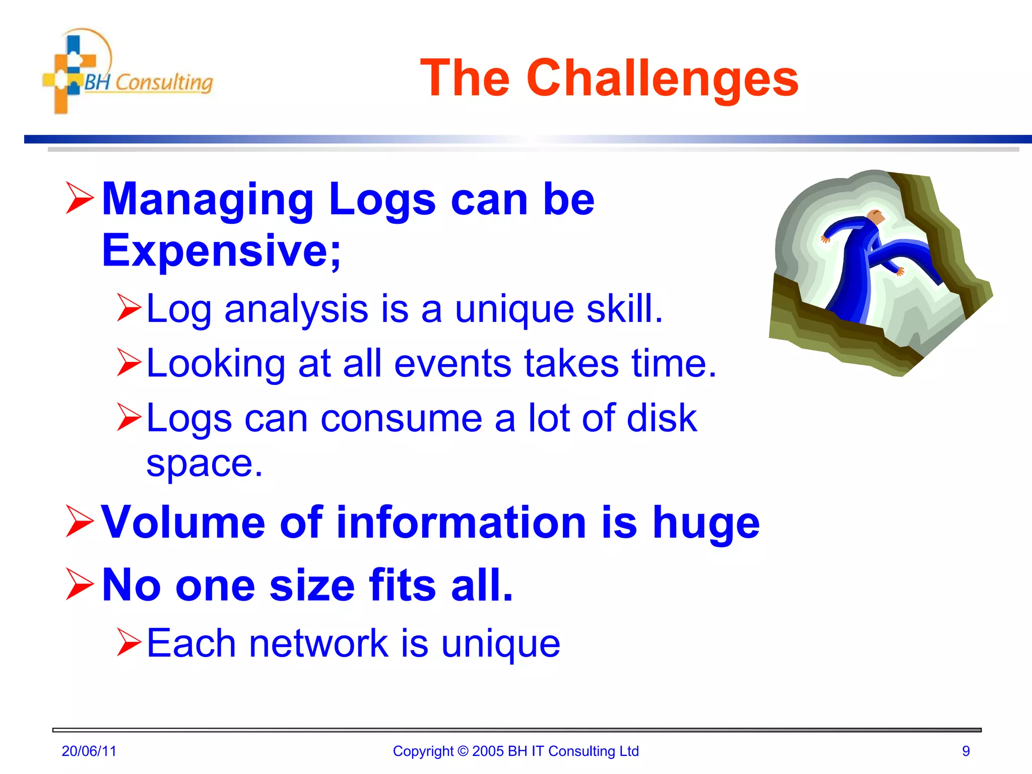The Challenges Managing Logs can be Expensive; Log analysis is a unique skill. Looking at all events takes time. Logs can consume a lot of disk space. Volume of information is huge No one size fits all. Each network is unique 20/06/11 Copyright © 2005 BH IT Consulting Ltd 