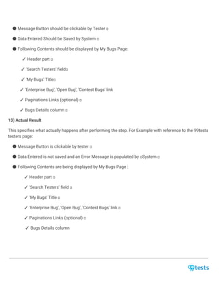 ● Message Button should be clickable by Tester
● Data Entered Should be Saved by System
● Following Contents should be displayed by My Bugs Page:
✓ Header part
✓ 'Search Testers' field
✓ 'My Bugs' Title
✓ 'Enterprise Bug', 'Open Bug', 'Contest Bugs' link
✓ Paginations Links (optional)
✓ Bugs Details column
13) Actual Result
This specifies what actually happens after performing the step. For Example with reference to the 99tests
testers page:
● Message Button is clickable by tester
● Data Entered is not saved and an Error Message is populated by System
● Following Contents are being displayed by My Bugs Page :
✓ Header part
✓ 'Search Testers' field
✓ 'My Bugs' Title
✓ 'Enterprise Bug', 'Open Bug', 'Contest Bugs' link
✓ Paginations Links (optional)
✓ Bugs Details column
 
