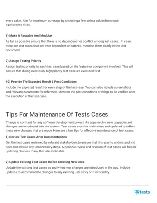 every value. Aim for maximum coverage by choosing a few select values from each
equivalence class.
8) Make It Reusable And Modular
As far as possible ensure that there is no dependency or conflict among test cases. In case
there are test cases that are inter-dependent or batched, mention them clearly in the test
document.
9) Assign Testing Priority
Assign testing priority to each test case based on the feature or component involved. This will
ensure that during execution, high priority test case are executed first.
10) Provide The Expected Result & Post Conditions
Include the expected result for every step of the test case. You can also include screenshots
and relevant documents for reference. Mention the post conditions or things to be verified after
the execution of the test case.
Tips For Maintenance Of Tests Cases
Change is constant for any software development project. As apps evolve, new upgrades and
changes are introduced into the system. Test cases must be maintained and updated to reflect
these new changes that are made. Here are a few tips for effective maintenance of test cases:
1) Review Test Cases After Documentations
Get the test cases reviewed by relevant stakeholders to ensure that it is easy to understand and
does not include any unnecessary steps. A periodic review and revision of test cases will help in
updating changes if any that are applicable.
2) Update Existing Test Cases Before Creating New Ones
Update the existing test cases as and when new changes are introduced in the app. Include
updates to accommodate changes to any existing user story or functionality.
 