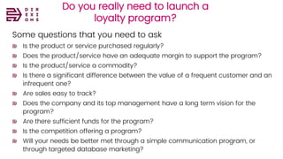 Do you really need to launch a
loyalty program?
Some questions that you need to ask
Is the product or service purchased regularly?
Does the product/service have an adequate margin to support the program?
Is the product/service a commodity?
Is there a significant difference between the value of a frequent customer and an
infrequent one?
Are sales easy to track?
Does the company and its top management have a long term vision for the
program?
Are there sufficient funds for the program?
Is the competition offering a program?
Will your needs be better met through a simple communication program, or
through targeted database marketing?
 