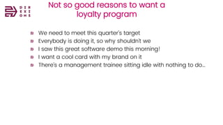 Not so good reasons to want a
loyalty program
We need to meet this quarter’s target
Everybody is doing it, so why shouldn’t we
I saw this great software demo this morning!
I want a cool card with my brand on it
There’s a management trainee sitting idle with nothing to do…
 