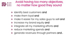 Avoid having too many objectives,
no matter how good they sound
Identify best customers and
make them loyal and
make it easier for my sales guys to sell and
increase my brand equity and
integrate all my marketing efforts and
reduce marketing spends and
generate revenues through partners and…
 