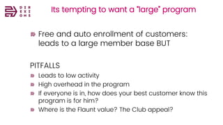Its tempting to want a “large” program
Free and auto enrollment of customers:
leads to a large member base BUT
PITFALLS
Leads to low activity
High overhead in the program
If everyone is in, how does your best customer know this
program is for him?
Where is the Flaunt value? The Club appeal?
 