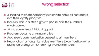 Wrong selection
A leading telecom company decided to enroll all customers
into their loyalty program
Industry was in a steep growth phase, and the numbers
mushroomed
At the same time, ARPUs dropped
Program became unremunerative
As a result, communication ceased to all members
Heavy churn among high value members to competition who
launched a program for only high value members
 