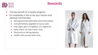 Direxions
Marketing
Solutions
Pvt Ltd
Rewards
The key benefit of a loyalty program
For hospitality it has to be your resorts and
Sterling merchandise
Monogrammed Bathrobes and hand towels
Complimentary upgrade to luxury suite
Free night upon completion of x nights etc
Early check-ins, late check-outs,
Discounts on dining options,
Health club access and more.
 