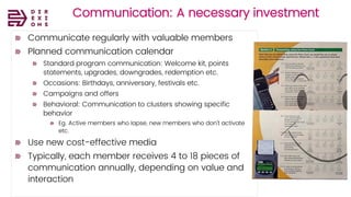 Direxions
Marketing
Solutions
Pvt Ltd
Communication: A necessary investment
Communicate regularly with valuable members
Planned communication calendar
Standard program communication: Welcome kit, points
statements, upgrades, downgrades, redemption etc.
Occasions: Birthdays, anniversary, festivals etc.
Campaigns and offers
Behavioral: Communication to clusters showing specific
behavior
Eg. Active members who lapse, new members who don’t activate
etc.
Use new cost-effective media
Typically, each member receives 4 to 18 pieces of
communication annually, depending on value and
interaction
 