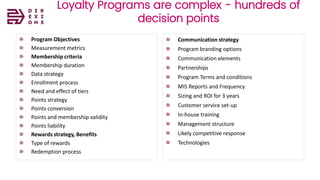Direxions
Marketing
Solutions
Pvt Ltd
Loyalty Programs are complex - hundreds of
decision points
Program Objectives
Measurement metrics
Membership criteria
Membership duration
Data strategy
Enrollment process
Need and effect of tiers
Points strategy
Points conversion
Points and membership validity
Points liability
Rewards strategy, Benefits
Type of rewards
Redemption process
Communication strategy
Program branding options
Communication elements
Partnerships
Program Terms and conditions
MIS Reports and Frequency
Sizing and ROI for 3 years
Customer service set-up
In-house training
Management structure
Likely competitive response
Technologies
 