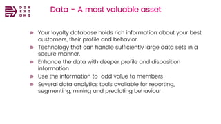 Data - A most valuable asset
Your loyalty database holds rich information about your best
customers, their profile and behavior.
Technology that can handle sufficiently large data sets in a
secure manner.
Enhance the data with deeper profile and disposition
information
Use the information to add value to members
Several data analytics tools available for reporting,
segmenting, mining and predicting behaviour
 