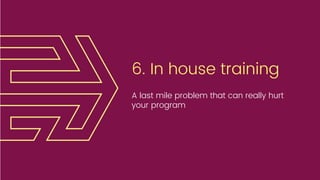 6. In house training
A last mile problem that can really hurt
your program
 