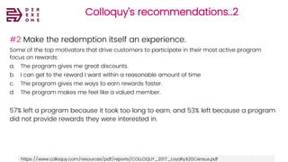 Colloquy’s recommendations..2
https://www.colloquy.com/resources/pdf/reports/COLLOQUY_2017_Loyalty%20Census.pdf
#2 Make the redemption itself an experience.
Some of the top motivators that drive customers to participate in their most active program
focus on rewards:
a. The program gives me great discounts.
b. I can get to the reward I want within a reasonable amount of time
c. The program gives me ways to earn rewards faster.
d. The program makes me feel like a valued member.
57% left a program because it took too long to earn, and 53% left because a program
did not provide rewards they were interested in.
 