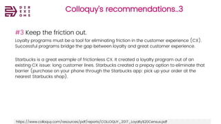 Colloquy’s recommendations..3
#3 Keep the friction out.
Loyalty programs must be a tool for eliminating friction in the customer experience (CX).
Successful programs bridge the gap between loyalty and great customer experience.
Starbucks is a great example of frictionless CX. It created a loyalty program out of an
existing CX issue: long customer lines. Starbucks created a prepay option to eliminate that
barrier (purchase on your phone through the Starbucks app: pick up your order at the
nearest Starbucks shop).
https://www.colloquy.com/resources/pdf/reports/COLLOQUY_2017_Loyalty%20Census.pdf
 