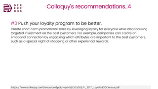 Colloquy’s recommendations..4
#3 Push your loyalty program to be better.
Create short-term promotional sales by leveraging loyalty for everyone while also focusing
targeted investment on the best customers. For example, companies can create an
emotional connection by unpacking which attributes are important to the best customers,
such as a special night of shopping or other experiential rewards.
https://www.colloquy.com/resources/pdf/reports/COLLOQUY_2017_Loyalty%20Census.pdf
 