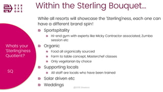 Within the Sterling Bouquet…
@2018 Direxions
While all resorts will showcase the ‘Sterling’ness, each one can
have a different brand spin!
Sportspitality
Hi-end gym with experts like Micky Contractor associated, Zumba
session etc
Organic
Food all organically sourced
Farm to table concept, Masterchef classes
Only vegetarian by choice
Supporting locals
All staff are locals who have been trained
Solar driven etc
Weddings
Whats your
‘Sterling’ness
Quotient?
SQ
 