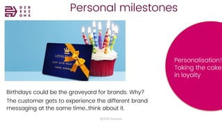 Personal milestones
@2018 Direxions
Birthdays could be the graveyard for brands. Why?
The customer gets to experience the different brand
messaging at the same time…think about it.
Personalisation!
Taking the cake
in loyalty
 