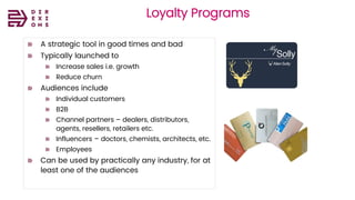 Direxions
Marketing
Solutions
Pvt Ltd
Loyalty Programs
A strategic tool in good times and bad
Typically launched to
Increase sales i.e. growth
Reduce churn
Audiences include
Individual customers
B2B
Channel partners – dealers, distributors,
agents, resellers, retailers etc.
Influencers – doctors, chemists, architects, etc.
Employees
Can be used by practically any industry, for at
least one of the audiences
 