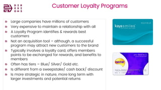 Direxions
Marketing
Solutions
Pvt Ltd
Customer Loyalty Programs
Large companies have millions of customers
Very expensive to maintain a relationship with all
A Loyalty Program identifies & rewards best
customers
Not an acquisition tool – although, a successful
program may attract new customers to the brand
Typically involves a loyalty card, offers members
points to be exchanged for rewards, and benefits to
members
Often has tiers – Blue/ Silver/ Gold etc.
Is different from a sweepstake/ cash back/ discount
Is more strategic in nature, more long term with
larger investments and potential returns
 