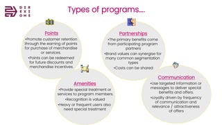 Types of programs….
Communication
•Use targeted information or
messages to deliver special
benefits and offers.
•Loyalty driven by frequency
of communication and
relevance / attractiveness
of offers
Points
•Promote customer retention
through the earning of points
for purchase of merchandise
or services.
•Points can be redeemed
for future discounts and
merchandise incentives.
Amenities
•Provide special treatment or
services to program members.
•Recognition is valued
•Heavy or frequent users also
need special treatment
Partnerships
•The primary benefits come
from participating program
partners
•Brand values can synergise for
many common segmentation
types
•Costs can be shared
 
