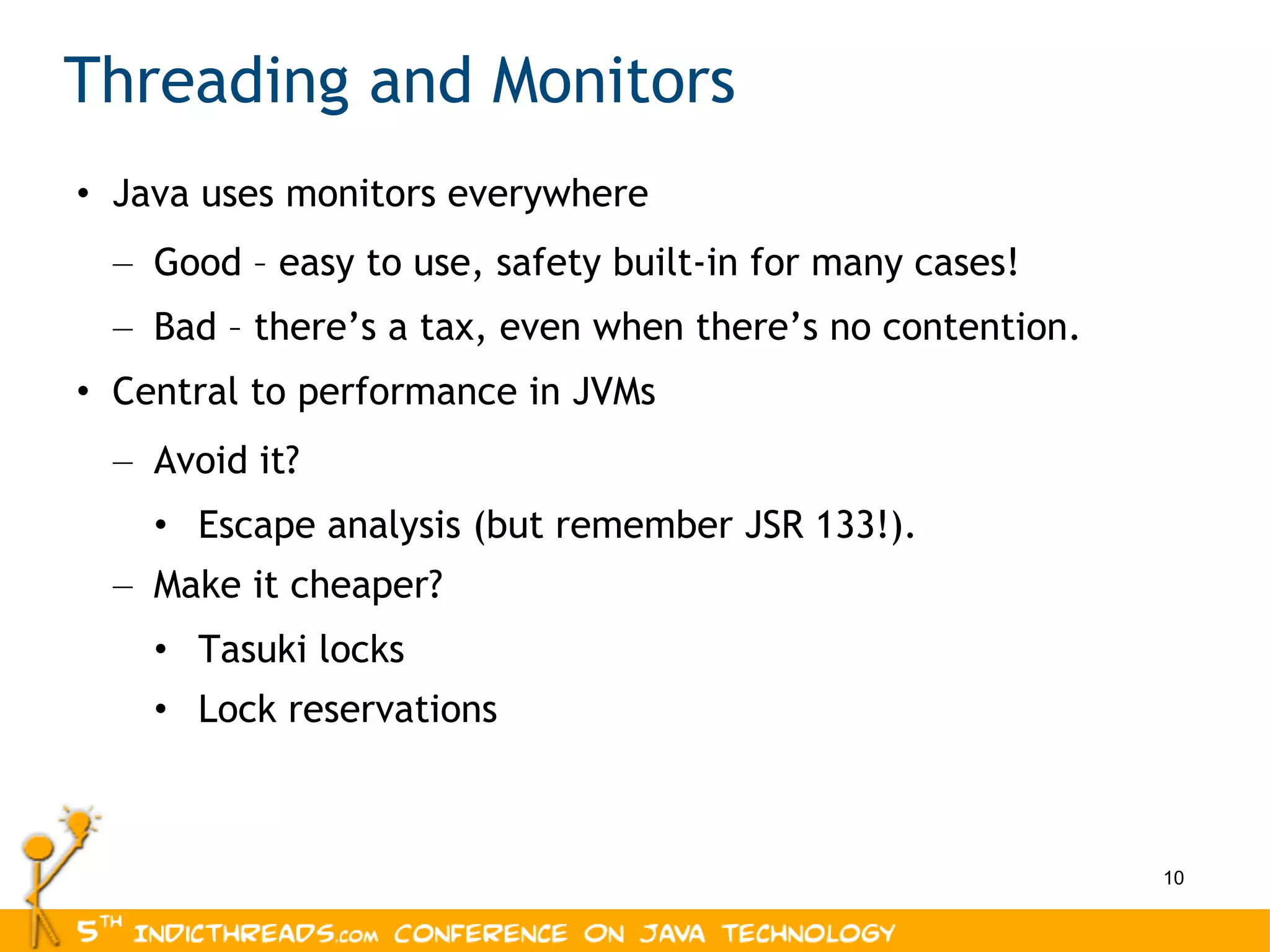 Threading and Monitors Java uses monitors everywhere Good – easy to use, safety built-in for many cases! Bad – there’s a tax, even when there’s no contention. Central to performance in JVMs Avoid it? Escape analysis (but remember JSR 133!). Make it cheaper? Tasuki locks Lock reservations 