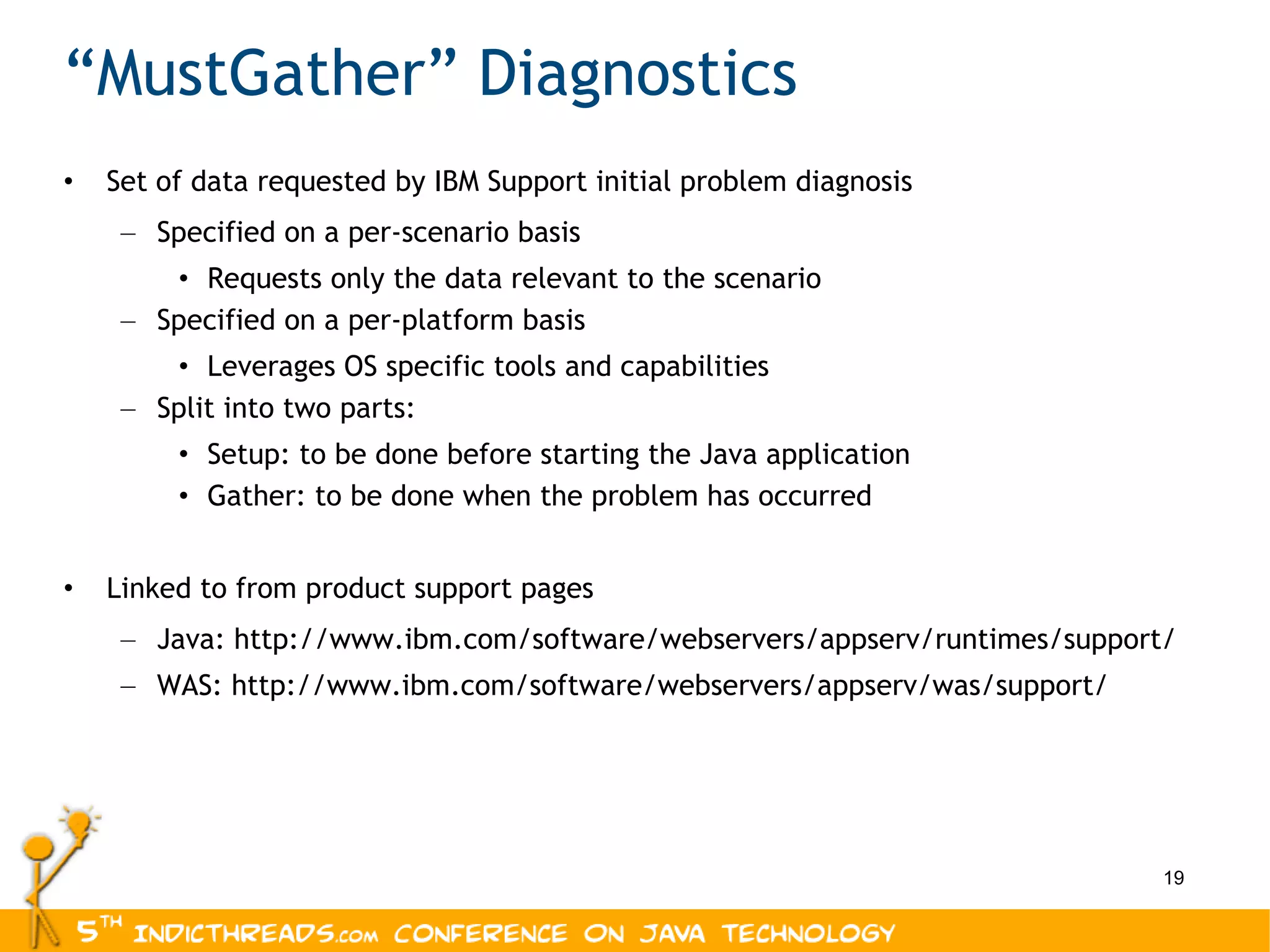 “ MustGather” Diagnostics Set of data requested by IBM Support initial problem diagnosis Specified on a per-scenario basis Requests only the data relevant to the scenario Specified on a per-platform basis Leverages OS specific tools and capabilities Split into two parts: Setup: to be done before starting the Java application Gather: to be done when the problem has occurred Linked to from product support pages Java: http://www.ibm.com/software/webservers/appserv/runtimes/support/ WAS: http://www.ibm.com/software/webservers/appserv/was/support/ 