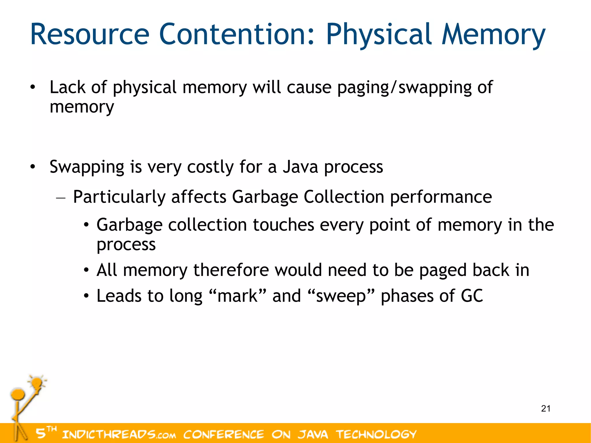 Resource Contention: Physical Memory Lack of physical memory will cause paging/swapping of memory Swapping is very costly for a Java process Particularly affects Garbage Collection performance Garbage collection touches every point of memory in the process All memory therefore would need to be paged back in Leads to long “mark” and “sweep” phases of GC 