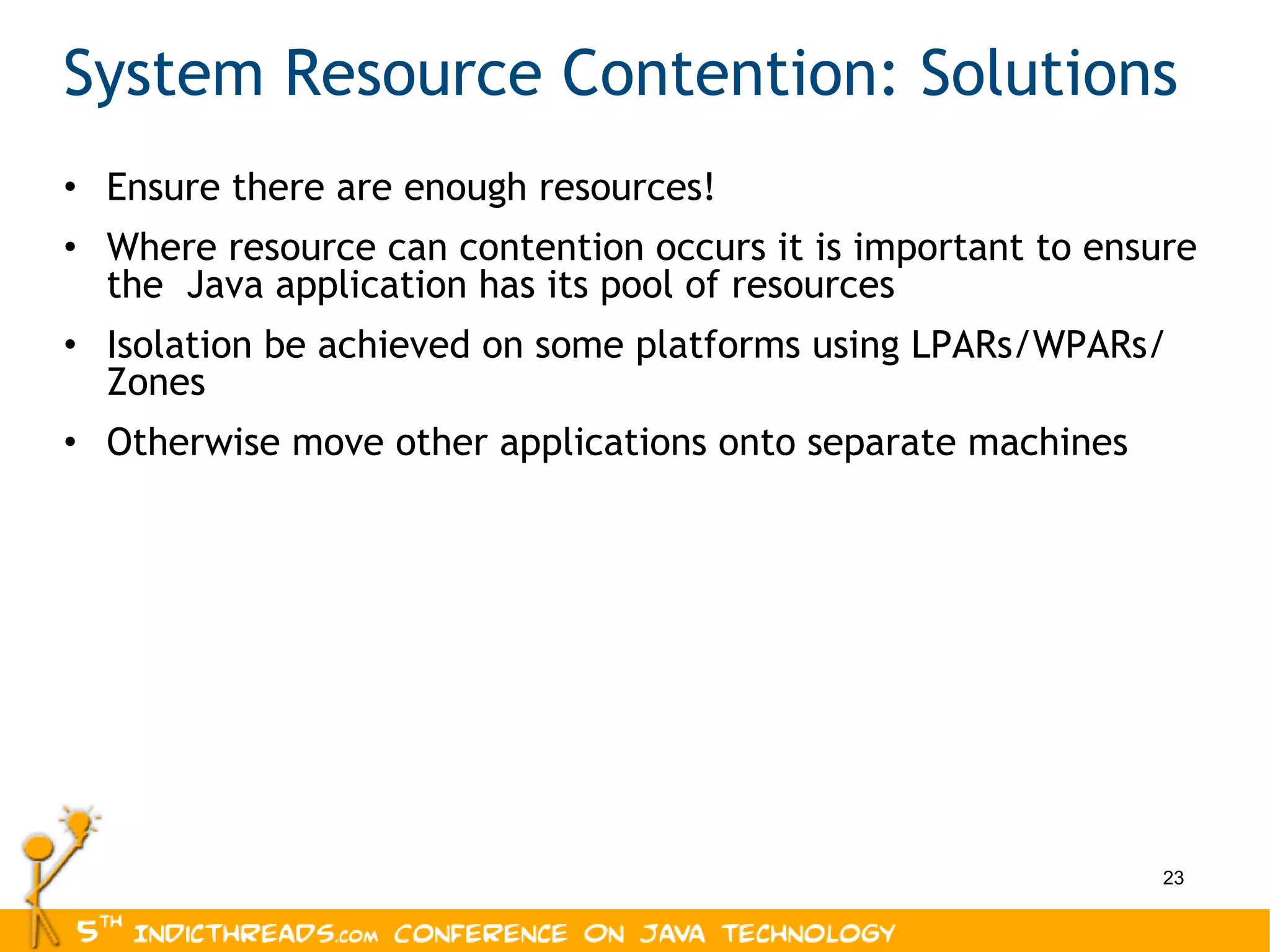 System Resource Contention: Solutions Ensure there are enough resources! Where resource can contention occurs it is important to ensure the  Java application has its pool of resources Isolation be achieved on some platforms using LPARs/WPARs/ Zones Otherwise move other applications onto separate machines 