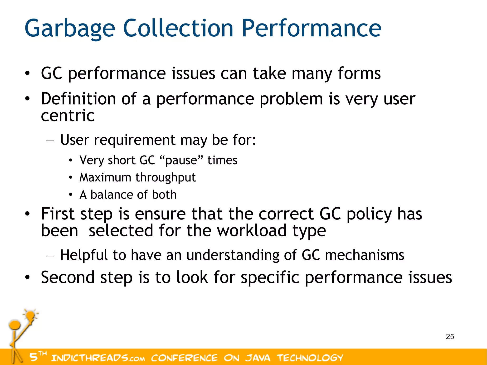 Garbage Collection Performance GC performance issues can take many forms Definition of a performance problem is very user centric User requirement may be for: Very short GC “pause” times Maximum throughput A balance of both First step is ensure that the correct GC policy has been  selected for the workload type Helpful to have an understanding of GC mechanisms Second step is to look for specific performance issues 