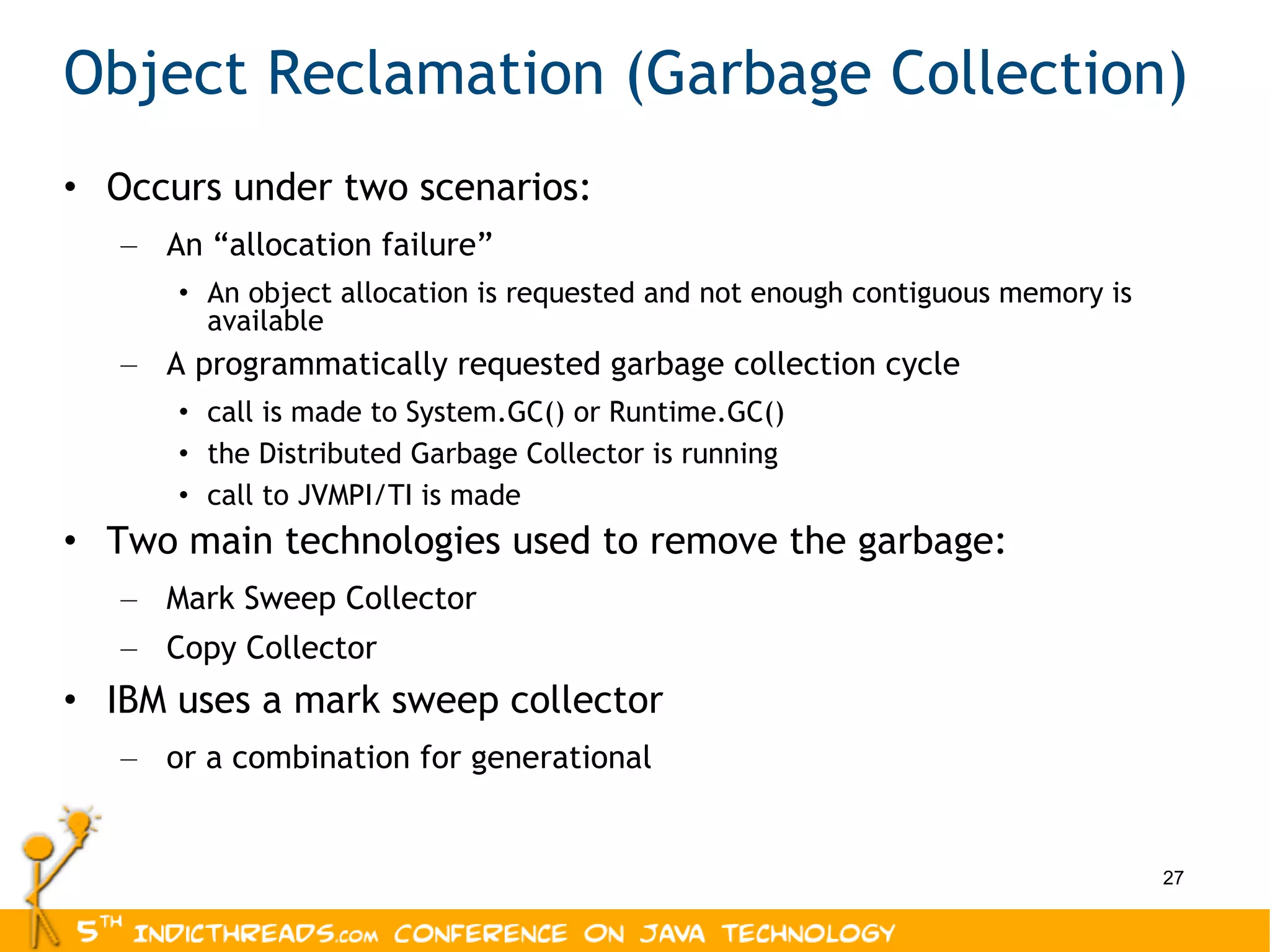 Object Reclamation (Garbage Collection) Occurs under two scenarios: An “allocation failure” An object allocation is requested and not enough contiguous memory is available A programmatically requested garbage collection cycle call is made to System.GC() or Runtime.GC() the Distributed Garbage Collector is running call to JVMPI/TI is made Two main technologies used to remove the garbage: Mark Sweep Collector Copy Collector IBM uses a mark sweep collector or a combination for generational 