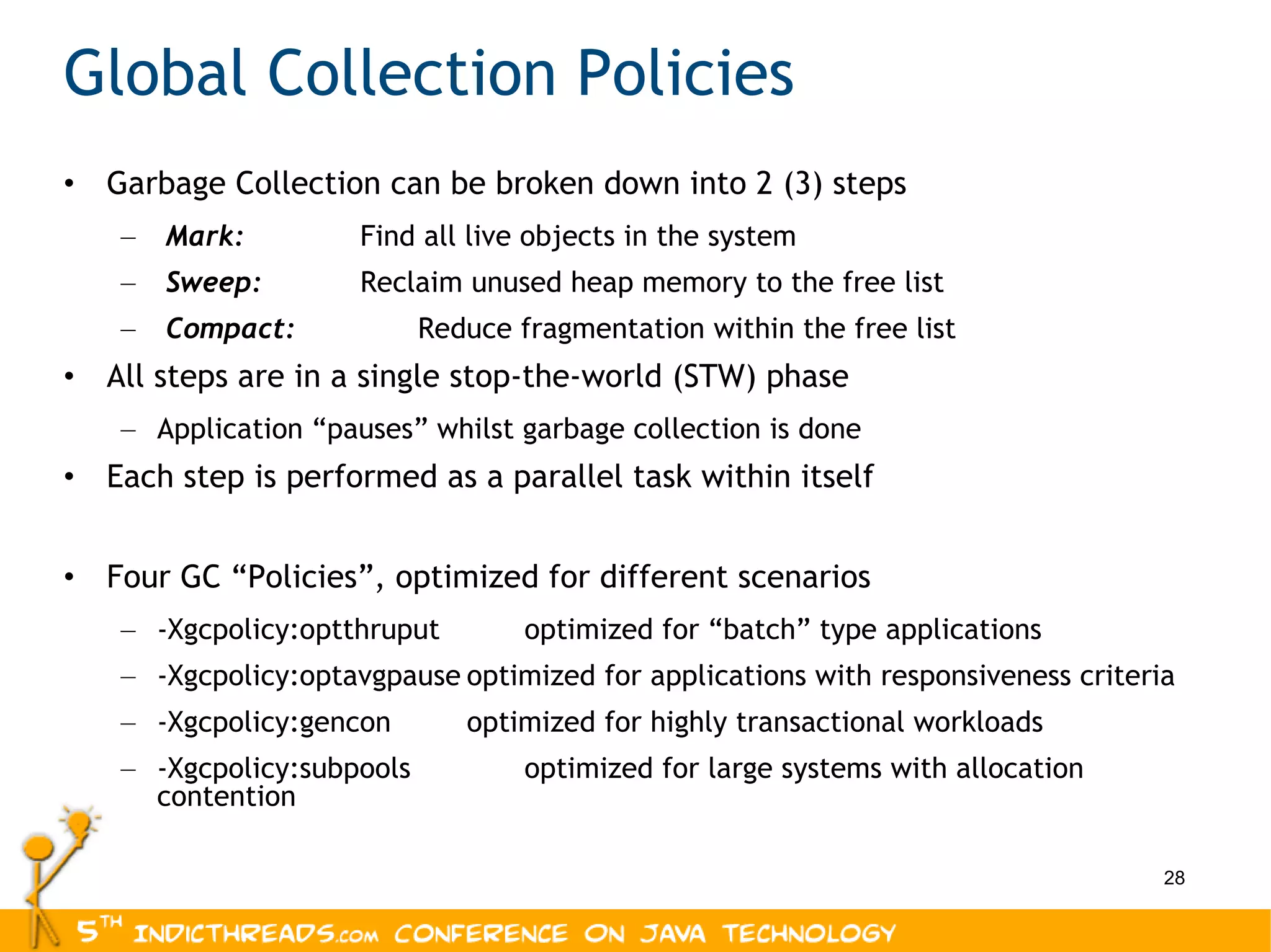 Global Collection Policies Garbage Collection can be broken down into 2 (3) steps Mark:    Find all live objects in the system Sweep:    Reclaim unused heap memory to the free list Compact:    Reduce fragmentation within the free list All steps are in a single stop-the-world (STW) phase Application “pauses” whilst garbage collection is done Each step is performed as a parallel task within itself Four GC “Policies”, optimized for different scenarios -Xgcpolicy:optthruput optimized for “batch” type applications -Xgcpolicy:optavgpause optimized for applications with responsiveness criteria -Xgcpolicy:gencon optimized for highly transactional workloads -Xgcpolicy:subpools optimized for large systems with allocation contention 