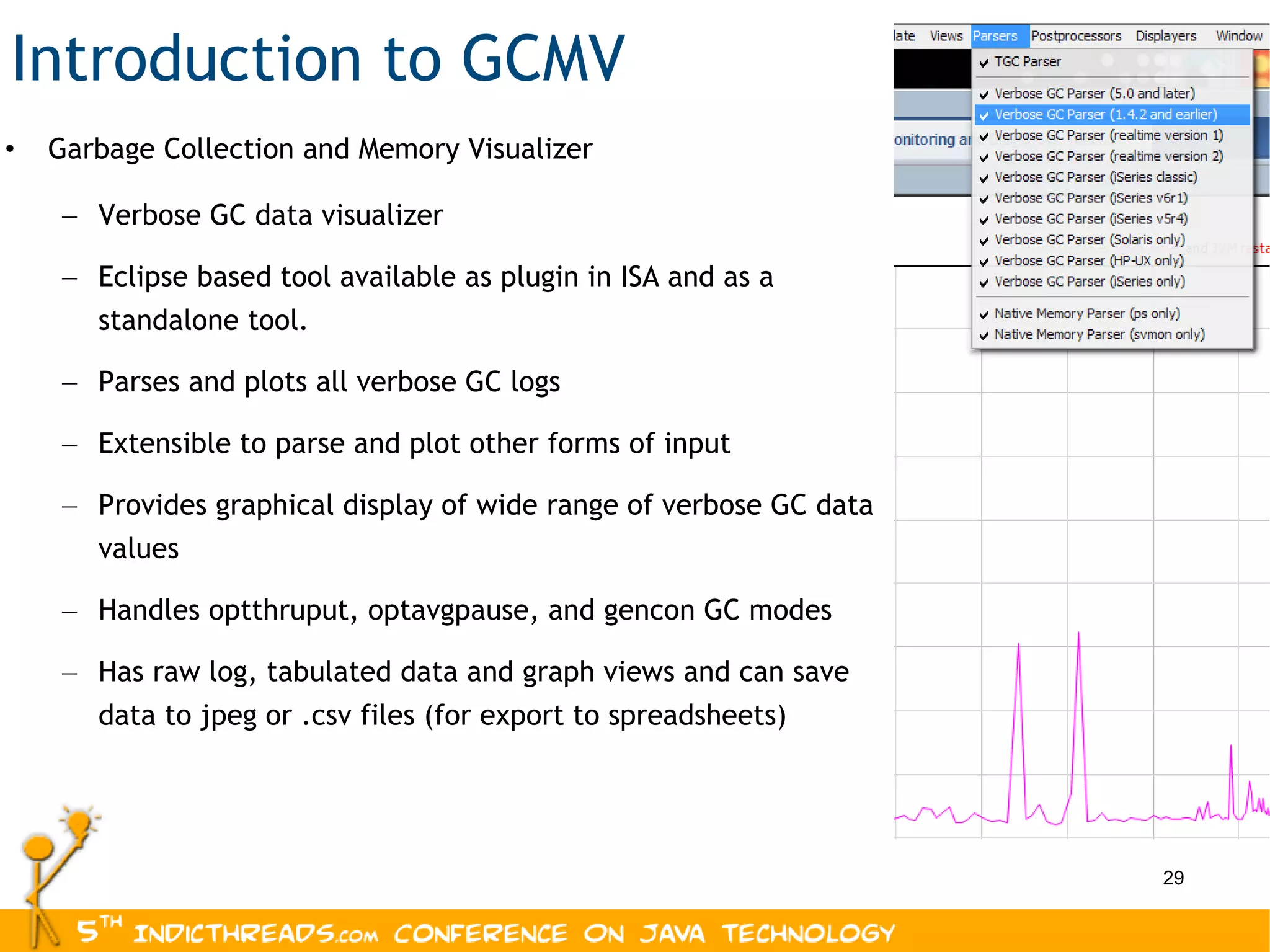 Introduction to GCMV Garbage Collection and Memory Visualizer  Verbose GC data visualizer Eclipse based tool available as plugin in ISA and as a standalone tool. Parses and plots all verbose GC logs Extensible to parse and plot other forms of input  Provides graphical display of wide range of verbose GC data values Handles optthruput, optavgpause, and gencon GC modes Has raw log, tabulated data and graph views and can save data to jpeg or .csv files (for export to spreadsheets) 