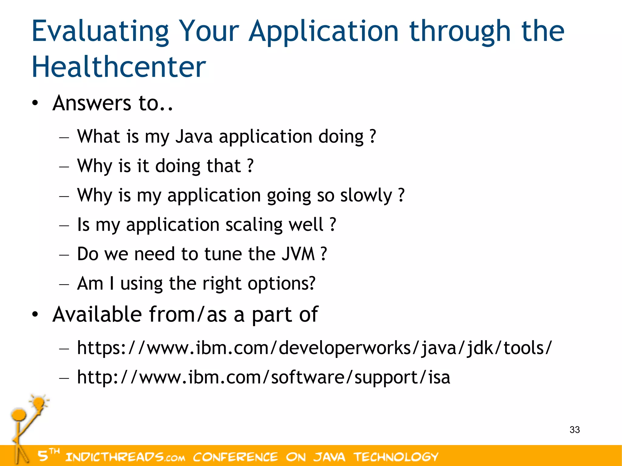 Evaluating Your Application through the Healthcenter Answers to.. What is my Java application doing ? Why is it doing that ? Why is my application going so slowly ? Is my application scaling well ? Do we need to tune the JVM ? Am I using the right options? Available from/as a part of https://www.ibm.com/developerworks/java/jdk/tools/ http://www.ibm.com/software/support/isa 