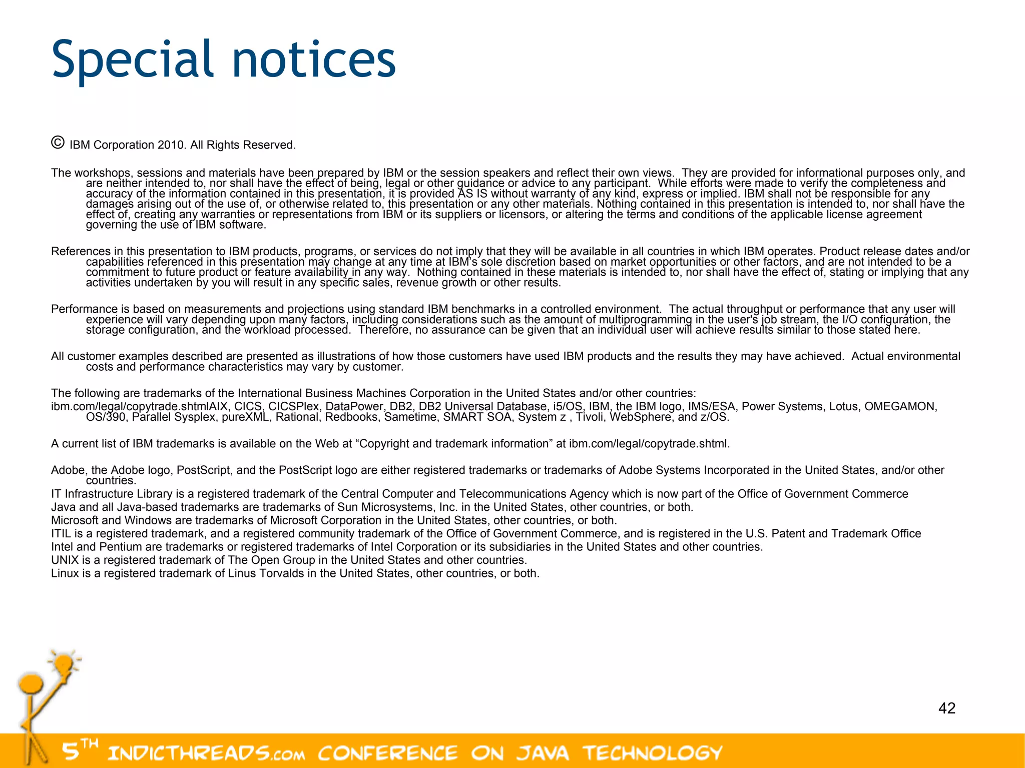 Special notices ©  IBM Corporation 2010. All Rights Reserved. The workshops, sessions and materials have been prepared by IBM or the session speakers and reflect their own views.  They are provided for informational purposes only, and are neither intended to, nor shall have the effect of being, legal or other guidance or advice to any participant.  While efforts were made to verify the completeness and accuracy of the information contained in this presentation, it is provided AS IS without warranty of any kind, express or implied. IBM shall not be responsible for any damages arising out of the use of, or otherwise related to, this presentation or any other materials. Nothing contained in this presentation is intended to, nor shall have the effect of, creating any warranties or representations from IBM or its suppliers or licensors, or altering the terms and conditions of the applicable license agreement governing the use of IBM software. References in this presentation to IBM products, programs, or services do not imply that they will be available in all countries in which IBM operates. Product release dates and/or capabilities referenced in this presentation may change at any time at IBM’s sole discretion based on market opportunities or other factors, and are not intended to be a commitment to future product or feature availability in any way.  Nothing contained in these materials is intended to, nor shall have the effect of, stating or implying that any activities undertaken by you will result in any specific sales, revenue growth or other results.  Performance is based on measurements and projections using standard IBM benchmarks in a controlled environment.  The actual throughput or performance that any user will experience will vary depending upon many factors, including considerations such as the amount of multiprogramming in the user's job stream, the I/O configuration, the storage configuration, and the workload processed.  Therefore, no assurance can be given that an individual user will achieve results similar to those stated here. All customer examples described are presented as illustrations of how those customers have used IBM products and the results they may have achieved.  Actual environmental costs and performance characteristics may vary by customer. The following are trademarks of the International Business Machines Corporation in the United States and/or other countries:  ibm.com/legal/copytrade.shtmlAIX, CICS, CICSPlex, DataPower, DB2, DB2 Universal Database, i5/OS, IBM, the IBM logo, IMS/ESA, Power Systems, Lotus, OMEGAMON, OS/390, Parallel Sysplex, pureXML, Rational, Redbooks, Sametime, SMART SOA, System z , Tivoli, WebSphere, and z/OS. A current list of IBM trademarks is available on the Web at “Copyright and trademark information” at ibm.com/legal/copytrade.shtml. Adobe, the Adobe logo, PostScript, and the PostScript logo are either registered trademarks or trademarks of Adobe Systems Incorporated in the United States, and/or other countries. IT Infrastructure Library is a registered trademark of the Central Computer and Telecommunications Agency which is now part of the Office of Government Commerce Java and all Java-based trademarks are trademarks of Sun Microsystems, Inc. in the United States, other countries, or both. Microsoft and Windows are trademarks of Microsoft Corporation in the United States, other countries, or both. ITIL is a registered trademark, and a registered community trademark of the Office of Government Commerce, and is registered in the U.S. Patent and Trademark Office Intel and Pentium are trademarks or registered trademarks of Intel Corporation or its subsidiaries in the United States and other countries. UNIX is a registered trademark of The Open Group in the United States and other countries. Linux is a registered trademark of Linus Torvalds in the United States, other countries, or both. 