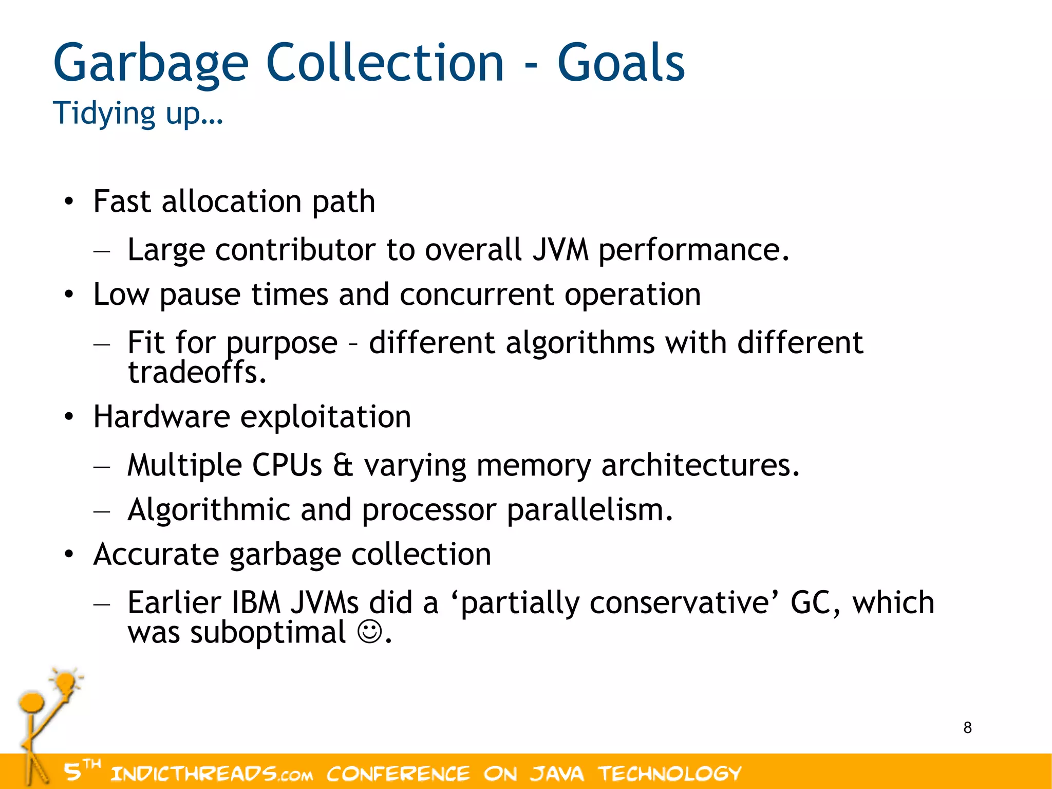 Garbage Collection - Goals Tidying up… Fast allocation path Large contributor to overall JVM performance. Low pause times and concurrent operation Fit for purpose – different algorithms with different tradeoffs. Hardware exploitation Multiple CPUs & varying memory architectures. Algorithmic and processor parallelism. Accurate garbage collection Earlier IBM JVMs did a ‘partially conservative’ GC, which was suboptimal   . 