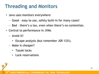 Threading and Monitors Java uses monitors everywhere Good – easy to use, safety built-in for many cases! Bad – there’s a tax, even when there’s no contention. Central to performance in JVMs Avoid it? Escape analysis (but remember JSR 133!). Make it cheaper? Tasuki locks Lock reservations 