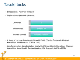 Bimodal lock – ‘thin’ or ‘inflated’ Single atomic operation (on enter) A Study of Locking Objects with Bimodal Fields (Tamiya Onodera & Kiyokuni Kawachiya, IBM Research, OOPSLA 1999) Lock Reservation: Java Locks Can Mostly Do Without Atomic Operations ( Kiyokuni Kawachiya, Akira Koseki, Tamiya Onodera, IBM Research, OOPSLA 2002) Tasuki locks 0 0 1 Inflated Monitor Thread ID 0 Unowned Thin owned Inflated owned 