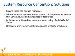 System Resource Contention: Solutions Ensure there are enough resources! Where resource can contention occurs it is important to ensure the  Java application has its pool of resources Isolation be achieved on some platforms using LPARs/WPARs/ Zones Otherwise move other applications onto separate machines 