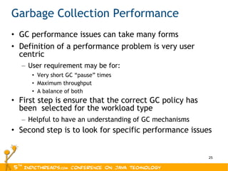 Garbage Collection Performance GC performance issues can take many forms Definition of a performance problem is very user centric User requirement may be for: Very short GC “pause” times Maximum throughput A balance of both First step is ensure that the correct GC policy has been  selected for the workload type Helpful to have an understanding of GC mechanisms Second step is to look for specific performance issues 