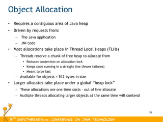 Object Allocation Requires a contiguous area of Java heap Driven by requests from: The Java application JNI code Most allocations take place in Thread Local Heaps (TLHs) Threads reserve a chunk of free heap to allocate from Reduces contention on allocation lock Keeps code running in a straight line (fewer failures) Meant to be fast Available for objects < 512 bytes in size Larger allocates take place under a global “heap lock” These allocations are one time costs – out of line allocate Multiple threads allocating larger objects at the same time will contend 