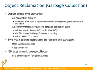 Object Reclamation (Garbage Collection) Occurs under two scenarios: An “allocation failure” An object allocation is requested and not enough contiguous memory is available A programmatically requested garbage collection cycle call is made to System.GC() or Runtime.GC() the Distributed Garbage Collector is running call to JVMPI/TI is made Two main technologies used to remove the garbage: Mark Sweep Collector Copy Collector IBM uses a mark sweep collector or a combination for generational 