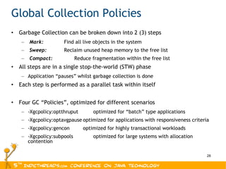 Global Collection Policies Garbage Collection can be broken down into 2 (3) steps Mark:    Find all live objects in the system Sweep:    Reclaim unused heap memory to the free list Compact:    Reduce fragmentation within the free list All steps are in a single stop-the-world (STW) phase Application “pauses” whilst garbage collection is done Each step is performed as a parallel task within itself Four GC “Policies”, optimized for different scenarios -Xgcpolicy:optthruput optimized for “batch” type applications -Xgcpolicy:optavgpause optimized for applications with responsiveness criteria -Xgcpolicy:gencon optimized for highly transactional workloads -Xgcpolicy:subpools optimized for large systems with allocation contention 