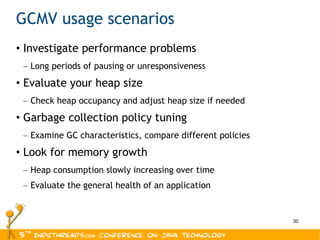 GCMV usage scenarios Investigate performance problems Long periods of pausing or unresponsiveness Evaluate your heap size Check heap occupancy and adjust heap size if needed Garbage collection policy tuning Examine GC characteristics, compare different policies Look for memory growth Heap consumption slowly increasing over time Evaluate the general health of an application 