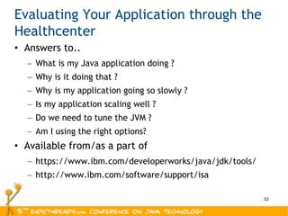 Evaluating Your Application through the Healthcenter Answers to.. What is my Java application doing ? Why is it doing that ? Why is my application going so slowly ? Is my application scaling well ? Do we need to tune the JVM ? Am I using the right options? Available from/as a part of https://www.ibm.com/developerworks/java/jdk/tools/ http://www.ibm.com/software/support/isa 