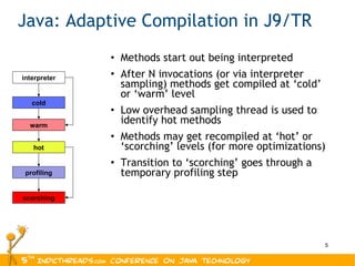 Java: Adaptive Compilation in J9/TR Methods start out being interpreted After N invocations (or via interpreter sampling) methods get compiled at ‘cold’ or ‘warm’ level Low overhead sampling thread is used to identify hot methods Methods may get recompiled at ‘hot’ or ‘scorching’ levels (for more optimizations) Transition to ‘scorching’ goes through a temporary profiling step cold hot scorching profiling interpreter warm 