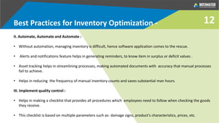 II. Automate, Automate and Automate :
• Without automation, managing inventory is difficult, hence software application comes to the rescue.
• Alerts and notifications feature helps in generating reminders, to know item in surplus or deficit values .
• Asset tracking helps in streamlining processes, making automated documents with accuracy that manual processes
fail to achieve.
• Helps in reducing the frequency of manual inventory counts and saves substantial man hours.
III. Implement quality control :
• Helps in making a checklist that provides all procedures which employees need to follow when checking the goods
they receive.
• This checklist is based on multiple parameters such as- damage signs, product’s characteristics, prices, etc.
Best Practices for Inventory Optimization - 12
 