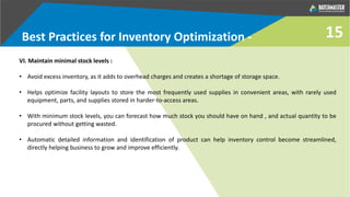 VI. Maintain minimal stock levels :
• Avoid excess inventory, as it adds to overhead charges and creates a shortage of storage space.
• Helps optimize facility layouts to store the most frequently used supplies in convenient areas, with rarely used
equipment, parts, and supplies stored in harder-to-access areas.
• With minimum stock levels, you can forecast how much stock you should have on hand , and actual quantity to be
procured without getting wasted.
• Automatic detailed information and identification of product can help inventory control become streamlined,
directly helping business to grow and improve efficiently.
Best Practices for Inventory Optimization - 15
 